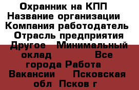 Охранник на КПП › Название организации ­ Компания-работодатель › Отрасль предприятия ­ Другое › Минимальный оклад ­ 38 000 - Все города Работа » Вакансии   . Псковская обл.,Псков г.